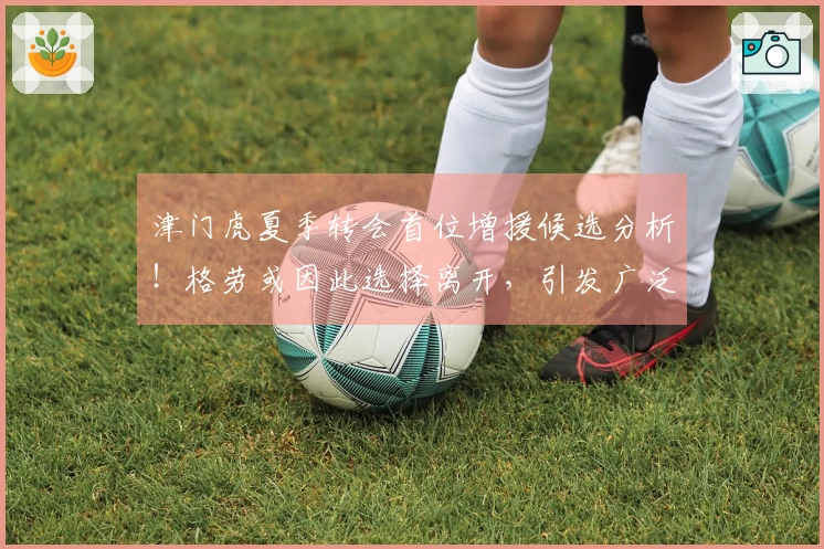 津门虎夏季转会首位增援候选分析！格劳或因此选择离开，引发广泛讨论
